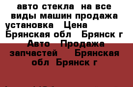 авто стекла  на все виды машин продажа установка › Цена ­ 1 000 - Брянская обл., Брянск г. Авто » Продажа запчастей   . Брянская обл.,Брянск г.